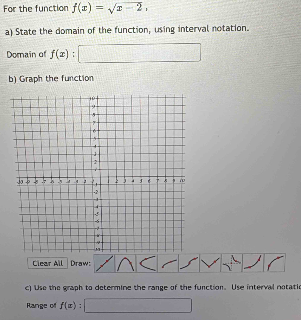 For the function f(x)=sqrt(x-2), 
a) State the domain of the function, using interval notation. 
Domain of f(x):| d=□
b) Graph the function 
Clear All Draw: 
c) Use the graph to determine the range of the function. Use interval notatic 
Range of f(x) :