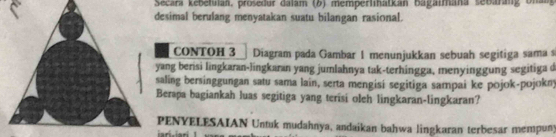 Secara kebefulan, proseður dalam (6) memperlıhatkan bagaimana sebarang Unan 
esimal berulang menyatakan suatu bilangan rasional. 
CONTOH 3 Diagram pada Gambar 1 menunjukkan sebuah segitiga sama s 
ang berisi lingkaran-lingkaran yang jumlahnya tak-terhingga, menyinggung segitiga d 
aling bersinggungan satu sama lain, serta mengisi segitiga sampai ke pojok-pojokny 
Berapa bagiankah luas segitiga yang terisi oleh lingkaran-lingkaran? 
PENYELESAIAN Untuk mudahnya, andaikan bahwa lingkaran terbesar mempuny