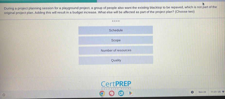 During a project planning session for a playground project, a group of people also want the existing blacktop to be repaved, which is not part of the
original project plan. Adding this will result in a budget increase. What else will be affected as part of the project plan? (Choose two)
Schedule
Scope
Number of resources
Quality
CertPREP
Nov 20 11:31 US