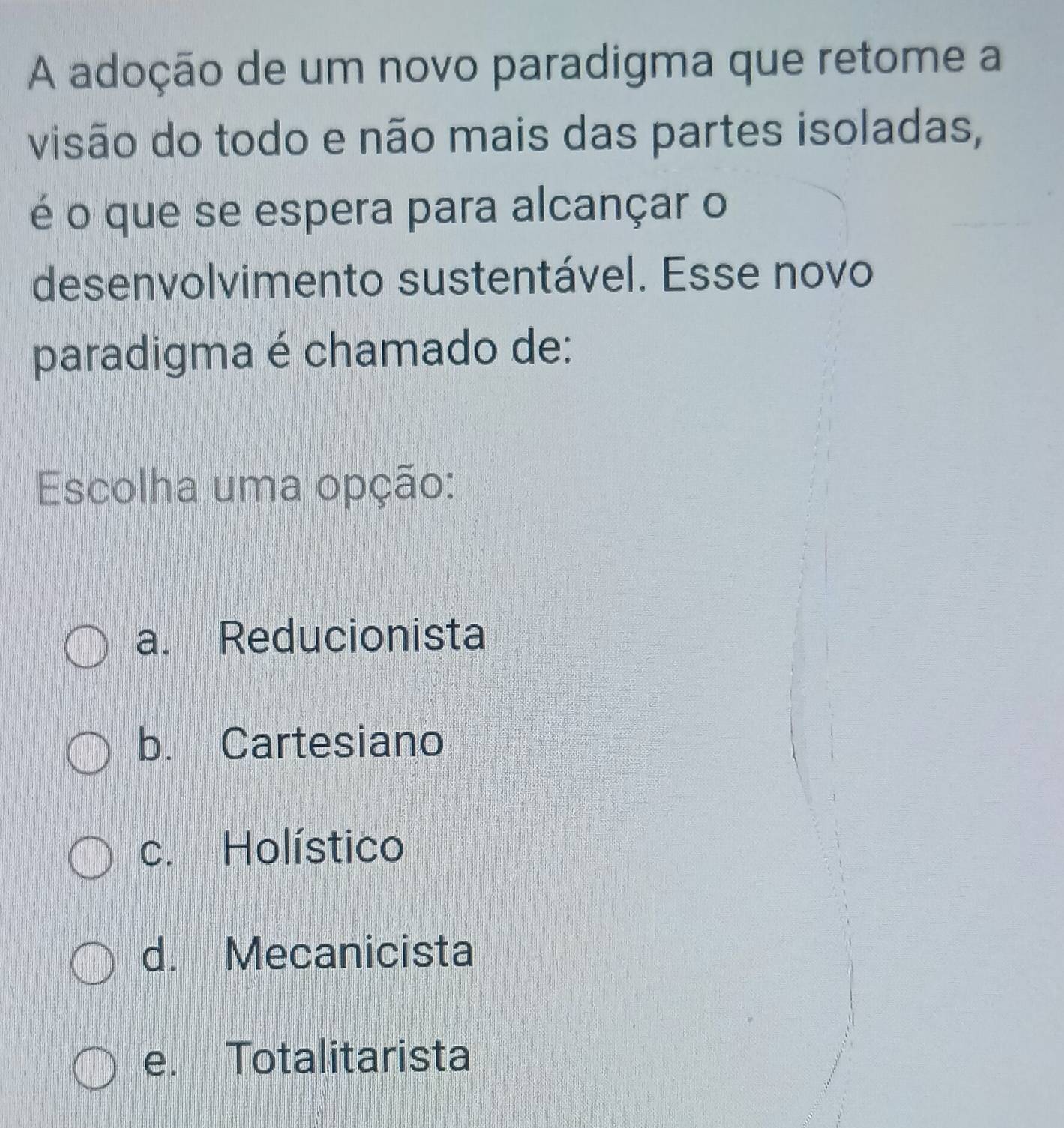 A adoção de um novo paradigma que retome a
visão do todo e não mais das partes isoladas,
é o que se espera para alcançar o
desenvolvimento sustentável. Esse novo
paradigma é chamado de:
Escolha uma opção:
a. Reducionista
b. Cartesiano
c. Holístico
d. Mecanicista
e. Totalitarista