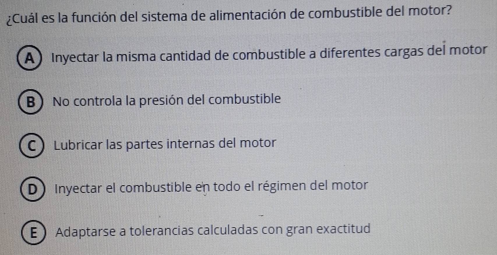 ¿Cuál es la función del sistema de alimentación de combustible del motor?
A) Inyectar la misma cantidad de combustible a diferentes cargas del motor
B) No controla la presión del combustible
C Lubricar las partes internas del motor
D) Inyectar el combustible en todo el régimen del motor
E Adaptarse a tolerancias calculadas con gran exactitud