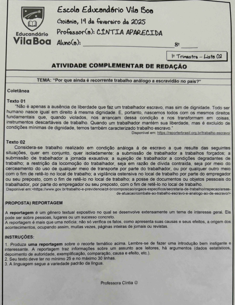 Escola Educandário Vila Boa
Goiânia, 19 de fevereiro de 2025
Educandário Professor(a): CINTIA APARECIDA
_
VilaBoa Aluno(a): _ 8°
1º Trimestre - Lista 02
ATIVIDADE COMPLEMENTAR DE REDAÇÃO
TEMA: “Por que ainda é recorrente trabalho análogo a escravidão no país?”
Coletânea
Texto 01
'Não é apenas a ausência de liberdade que faz um trabalhador escravo, mas sim de dignidade. Todo ser
humano nasce igual em direito à mesma dignidade. E, portanto, nascemos todos com os mesmos direitos
fundamentais que, quando violados, nos arrancam dessa condição e nos transformam em coisas,
instrumentos descartáveis de trabalho. Quando um trabalhador mantém sua liberdade, mas é excluído de
condições mínimas de dignidade, temos também caracterizado trabalho escravo."
Disponível em: https://reporterbrasil.org.br/trabalho-escravo/
Texto 02
Considera-se trabalho realizado em condição análoga à de escravo a que resulte das seguintes
situações, quer em conjunto, quer isoladamente: a submissão de trabalhador a trabalhos forçados; a
submissão de trabalhador a jornada exaustiva; a sujeição de trabalhador a condições degradantes de
trabalho; a restrição da locomoção do trabalhador, seja em razão de dívida contraída, seja por meio do
cerceamento do uso de qualquer meio de transporte por parte do trabalhador, ou por qualquer outro meio
com o fim de retê-lo no local de trabalho; a vigilância ostensiva no local de trabalho por parte do empregador
ou seu preposto, com o fim de retê-lo no local de trabalho; a posse de documentos ou objetos pessoais do
trabalhador, por parte do empregador ou seu preposto, com o fim de retê-lo no local de trabalho.
Disponível em:
PROPOSTA) REPORTAGEM
A reportagem é um gênero textual expositivo no qual se desenvolve extensamente um tema de interesse geral. Ela
pode ser sobre pessoas, lugares ou um sucesso concreto.
A reportagem é mais que uma notícia; não só verifica os fatos, como apresenta suas causas e seus efeitos, a origem dos
acontecimentos, ocupando assim, muitas vezes, páginas inteiras de jornais ou revistas.
INSTRUÇÕES:
1. Produza uma reportagem sobre o recorte temático acima. Lembre-se de fazer uma introdução bem instigante e
interessante. A reportagem traz informações sobre um assunto aos leitores, há argumentos (dados estatísticos,
depoimento de autoridade, exemplificação, comparação, causa e efeito, etc.).
2. Seu texto deve ter no mínimo 25 e no máximo 30 linhas.
3. A linguagem segue a variedade padrão da língua.
Professora Cíntia ª