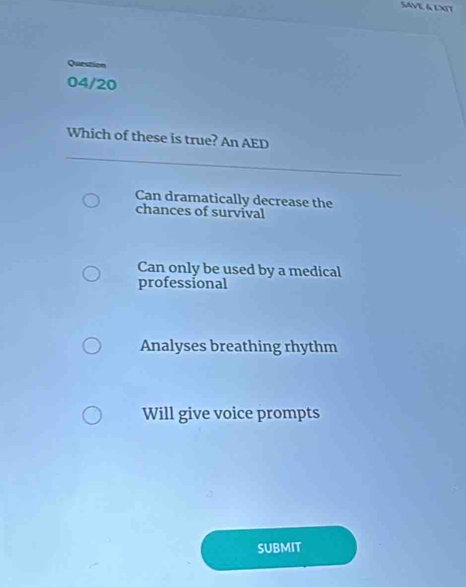 SAVE & EXIT
Qurstion
04/20
Which of these is true? An AED
Can dramatically decrease the
chances of survival
Can only be used by a medical
professional
Analyses breathing rhythm
Will give voice prompts
SUBMIT