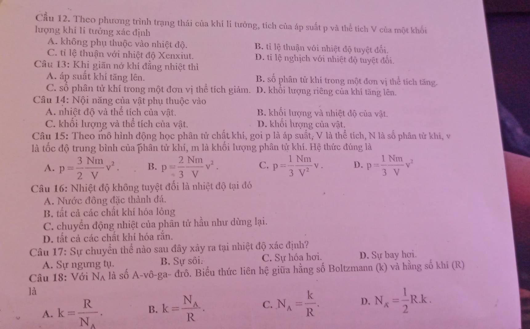 Cầu 12. Theo phương trình trạng thái của khí lí tưởng, tích của áp suất p và thể tích V của một khối
lượng khí lí tưởng xác định
A. không phụ thuộc vào nhiệt độ. B. ti lệ thuận với nhiệt độ tuyệt đối.
C. tỉ lệ thuận với nhiệt độ Xenxiut. D. tỉ lệ nghịch với nhiệt độ tuyệt đối.
Câu 13: Khi giãn nở khí đẳng nhiệt thì
A. áp suất khí tăng lên. B. số phân tử khí trong một đơn vị thể tích tăng.
C. số phân tử khí trong một đơn vị thể tích giảm. D. khổi lượng riêng của khí tăng lên.
Câu 14: Nội năng của vật phụ thuộc vào
A. nhiệt độ và thể tích của vật. B. khối lượng và nhiệt độ của vật.
C. khối lượng và thể tích của vật. D. khối lượng của vật.
Câu 15: Theo mô hình động học phân tử chất khí, goi p là áp suất, V là thể tích, N là số phân tử khí, v
là tốc độ trung bình của phân tử khí, m là khối lượng phân tử khí. Hệ thức đúng là
A. p= 3/2  Nm/V v^2. B. p= 2/3  Nm/V v^2. p= 1/3  Nm/V^2 v. D. p= 1/3  Nm/V v^2
C.
Câu 16: Nhiệt độ không tuyệt đối là nhiệt độ tại đó
A. Nước đông đặc thành đá.
B. tất cả các chất khí hóa lỏng
C. chuyển động nhiệt của phân tử hầu như dừng lại.
D. tất cả các chất khí hóa rắn.
Câu 17: Sự chuyển thể nào sau đây xảy ra tại nhiệt độ xác định?
A. Sự ngưng tụ. B. Sự sôi: C. Sự hóa hơi. D. Sự bay hợi.
Câu 18: Với N_A là số A-vô-ga- đrô. Biểu thức liên hệ giữa hằng số Boltzmann (k) và hằng số khí (R)
là
A. k=frac RN_A.
B. k=frac N_AR.
C. N_A= k/R . D. N_x= 1/2 R.k.