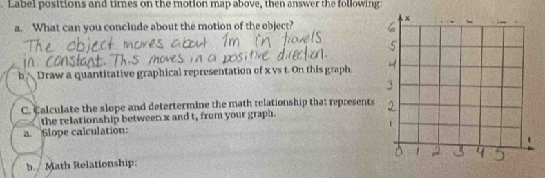 Label positions and times on the motion map above, then answer the following: 
a. What can you conclude about the motion of the object? 
b. Draw a quantitative graphical representation of x vs t. On this graph. 
C. Calculate the slope and detertermine the math relationship that represents 
the relationship between x and t, from your graph. 
a Slope calculation: 
b. Math Relationship: