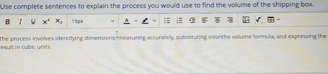 Use complete sentences to explain the process you would use to find the volume of the shipping box. 
B I U X^2X_2 15px 
The process involves identifying dimensions,-measuring accurately, substituting intonthe volume formula, and expressing the 
esult in cubic units.