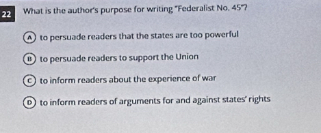 What is the author's purpose for writing "Federalist No. 45 '?
A) to persuade readers that the states are too powerful
B) to persuade readers to support the Union
to inform readers about the experience of war
D)to inform readers of arguments for and against states' rights