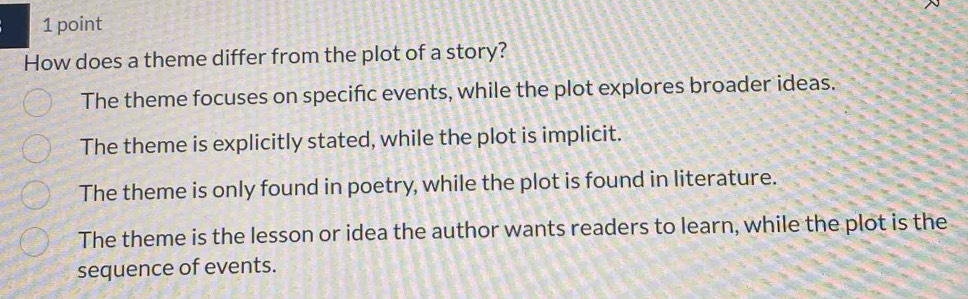 How does a theme differ from the plot of a story?
The theme focuses on specific events, while the plot explores broader ideas.
The theme is explicitly stated, while the plot is implicit.
The theme is only found in poetry, while the plot is found in literature.
The theme is the lesson or idea the author wants readers to learn, while the plot is the
sequence of events.