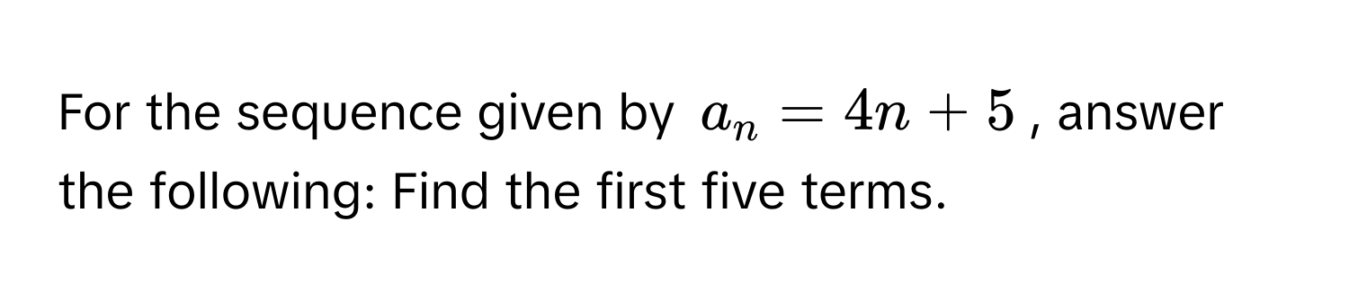 For the sequence given by $a_n = 4n + 5$, answer the following: Find the first five terms.