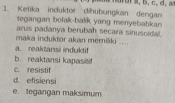 a nu r u f a, b, c, d, at
1. Ketika induktor dihubungkan dengan
tegangan bolak-balik yang menyebabkan
arus padanya berubah secara sinusoidal,
maka induktor akan memiliki ....
a. reaktansi induktif
b. reaktansi kapasitif
c. resistif
d. efisiensi
e. tegangan maksimum