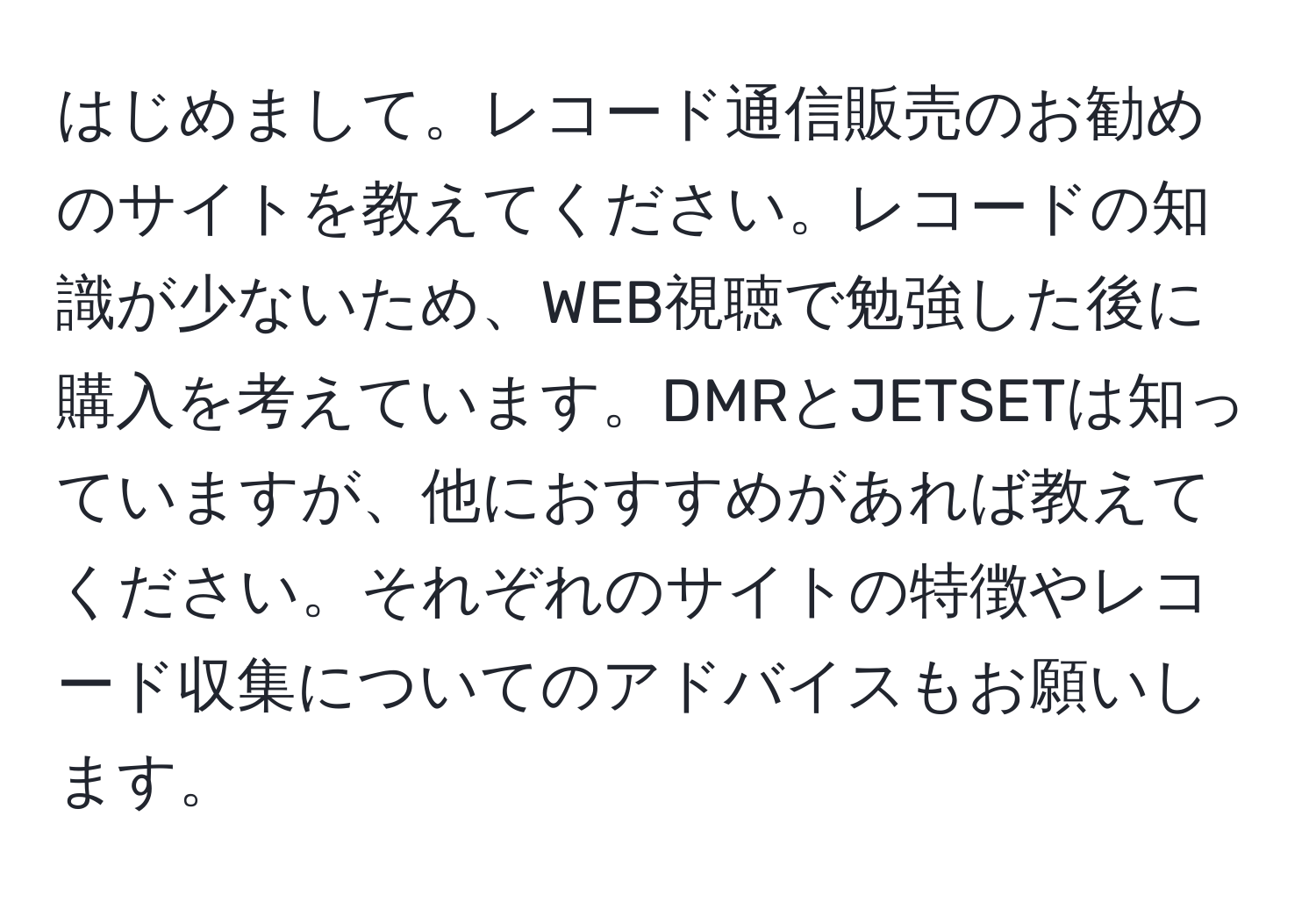 はじめまして。レコード通信販売のお勧めのサイトを教えてください。レコードの知識が少ないため、WEB視聴で勉強した後に購入を考えています。DMRとJETSETは知っていますが、他におすすめがあれば教えてください。それぞれのサイトの特徴やレコード収集についてのアドバイスもお願いします。