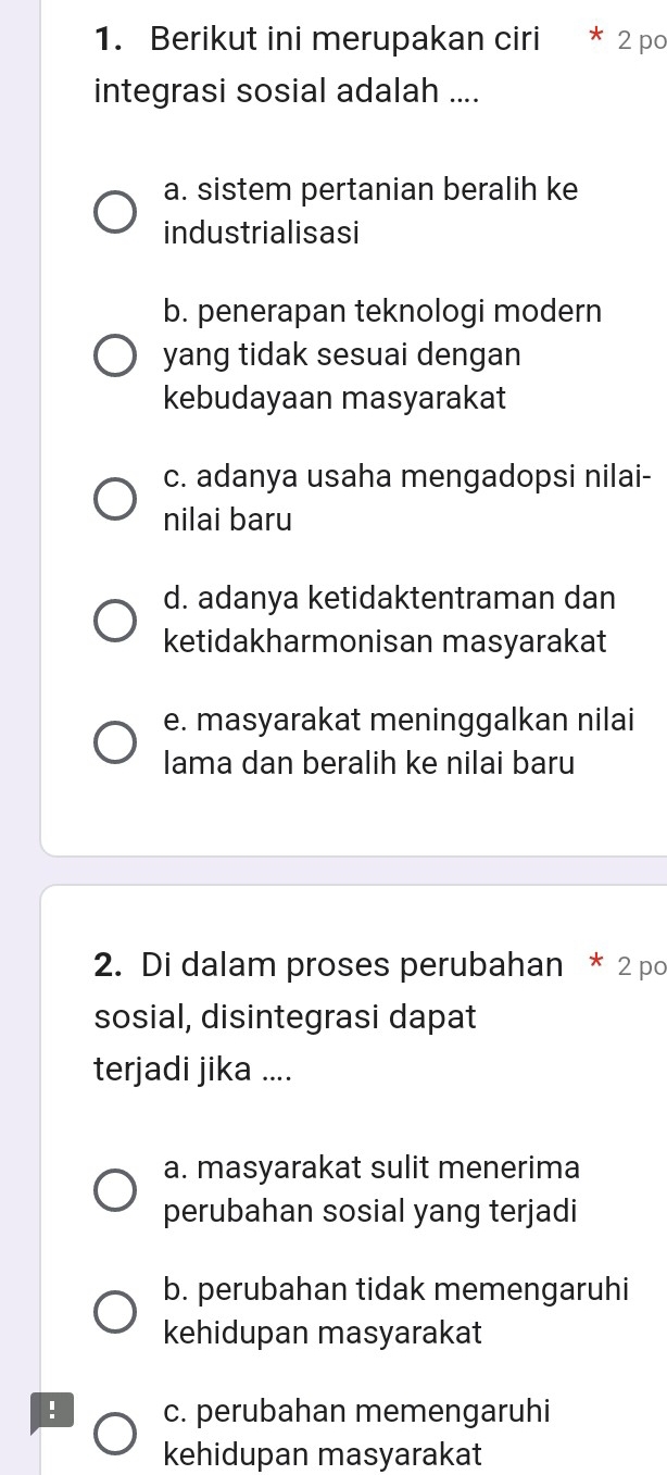 Berikut ini merupakan ciri 2 po
integrasi sosial adalah ....
a. sistem pertanian beralih ke
industrialisasi
b. penerapan teknologi modern
yang tidak sesuai dengan
kebudayaan masyarakat
c. adanya usaha mengadopsi nilai-
nilai baru
d. adanya ketidaktentraman dan
ketidakharmonisan masyarakat
e. masyarakat meninggalkan nilai
lama dan beralih ke nilai baru
2. Di dalam proses perubahan * 2 po
sosial, disintegrasi dapat
terjadi jika ....
a. masyarakat sulit menerima
perubahan sosial yang terjadi
b. perubahan tidak memengaruhi
kehidupan masyarakat
! c. perubahan memengaruhi
kehidupan masyarakat