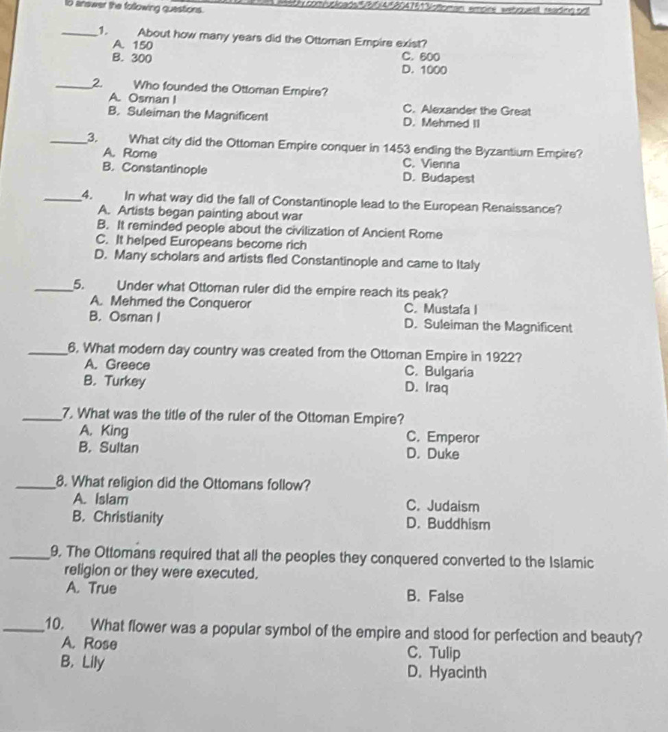 answer the following questions.
itty comiuticada 5AF2047613stoman emore webques sadngpd
_1. About how many years did the Ottoman Empire exist?
A. 150 C. 600
B. 300 D. 1000
_2. Who founded the Ottoman Empire?
A. Osman I C. Alexander the Great
B. Suleiman the Magnificent D. Mehmed II
_3. What city did the Ottoman Empire conquer in 1453 ending the Byzantium Empire?
A. Rome C. Vienna
B. Constantinople D. Budapest
_4. In what way did the fall of Constantinople lead to the European Renaissance?
A. Artists began painting about war
B. It reminded people about the civilization of Ancient Rome
C. It helped Europeans become rich
D. Many scholars and artists fled Constantinople and came to Italy
_5. Under what Ottoman ruler did the empire reach its peak?
A. Mehmed the Conqueror C. Mustafa I
B. Osman I D. Suleiman the Magnificent
_6. What modern day country was created from the Ottoman Empire in 1922?
A. Greece C. Bulgaria
B. Turkey D. Iraq
_7. What was the title of the ruler of the Ottoman Empire?
A. King C. Emperor
B. Sultan D. Duke
_8. What religion did the Ottomans follow?
A. Islam C. Judaism
B. Christianity D. Buddhism
_9. The Ottomans required that all the peoples they conquered converted to the Islamic
religion or they were executed.
A. True B. False
_10. What flower was a popular symbol of the empire and stood for perfection and beauty?
A. Rose C. Tulip
B, Lily D. Hyacinth