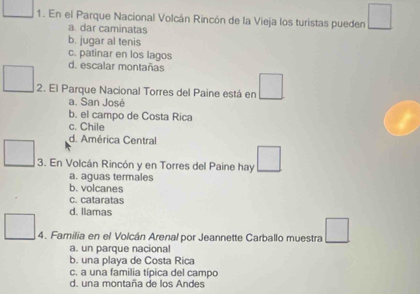 En el Parque Nacional Volcán Rincón de la Vieja los turistas pueden □
a. dar caminatas
b. jugar al tenis
c. patinar en los lagos
d. escalar montañas
2. El Parque Nacional Torres del Paíne está en □
a. San José
b. el campo de Costa Rica
c. Chile
d. América Central
3. En Volcán Rincón y en Torres del Paine hay □
a. aguas termales
b. volcanes
c. cataratas
d. Ilamas
4. Familia en el Volcán Arenal por Jeannette Carballo muestra □
a. un parque nacional
b. una playa de Costa Rica
c. a una familia típica del campo
d. una montaña de los Andes