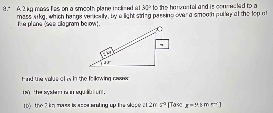 8.* A 2kg mass lies on a smooth plane inclined at 30° to the horizontal and is connected to a
mass mkg, which hangs vertically, by a light string passing over a smooth pulley at the top of
the plane (see diagram below).
Find the value of m in the following cases:
(a) the system is in equilibrium;
(b) the 2kg mass is accelerating up the slope at 2ms^(-2) [Take g=9.8ms^(-2).]