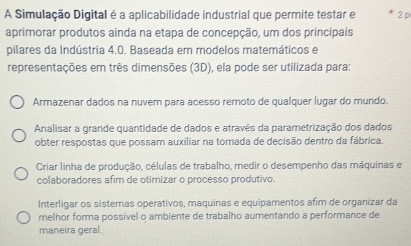 A Simulação Digital é a aplicabilidade industrial que permite testar e 2 p
aprimorar produtos ainda na etapa de concepção, um dos principais
pilares da Indústria 4.0. Baseada em modelos matemáticos e
representações em três dimensões (3D), ela pode ser utilizada para:
Armazenar dados na nuvem para acesso remoto de qualquer lugar do mundo.
Analisar a grande quantidade de dados e através da parametrização dos dados
obter respostas que possam auxiliar na tomada de decisão dentro da fábrica.
Criar linha de produção, células de trabalho, medir o desempenho das máquinas e
colaboradores afim de otimizar o processo produtivo.
Interligar os sistemas operativos, maquinas e equipamentos afim de organizar da
melhor forma possível o ambiente de trabalho aumentando a performance de
maneira geral.