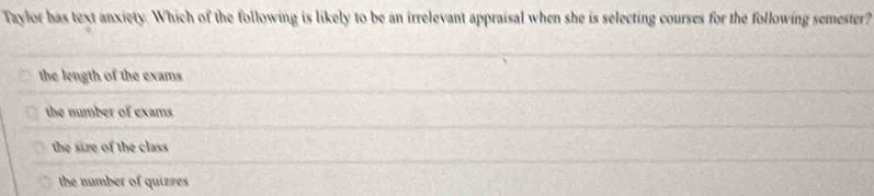 Taylor has text anxiety. Which of the following is likely to be an irrelevant appraisal when she is selecting courses for the following semester?
the length of the exams
the number of exams
the size of the class
the number of quieres