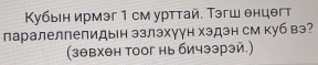 Κубыен ирмэг 1 см урттай. Тэгш θнцθгт 
паралелпепидын эзлэхγγн хэдэн см куб вэ? 
(зθвхθн тоог нь бичээрэй.)