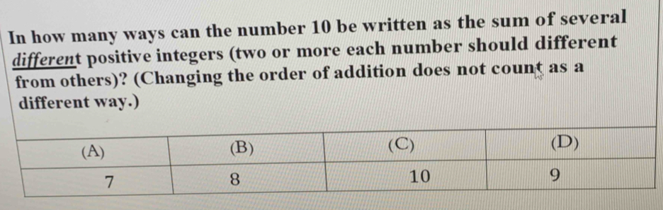 In how many ways can the number 10 be written as the sum of several 
different positive integers (two or more each number should different 
from others)? (Changing the order of addition does not count as a 
different way.)