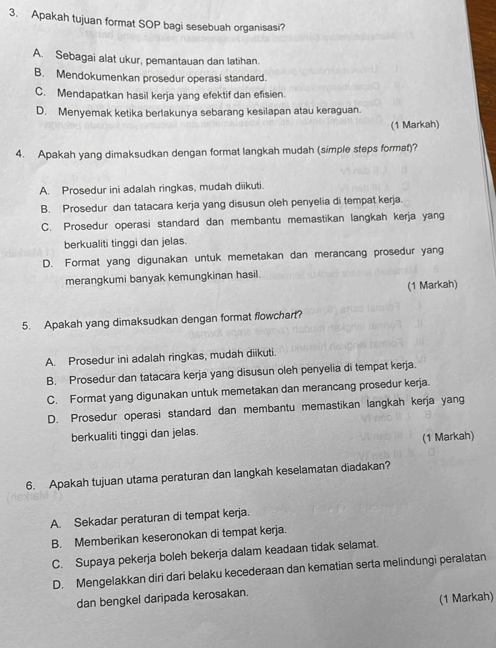 Apakah tujuan format SOP bagi sesebuah organisasi?
A. Sebagai alat ukur, pemantauan dan latihan.
B. Mendokumenkan prosedur operasi standard.
C. Mendapatkan hasil kerja yang efektif dan efisien.
D. Menyemak ketika berlakunya sebarang kesilapan atau keraguan.
(1 Markah)
4. Apakah yang dimaksudkan dengan format langkah mudah (simple steps format)?
A. Prosedur ini adalah ringkas, mudah diikuti.
B. Prosedur dan tatacara kerja yang disusun oleh penyelia di tempat kerja.
C. Prosedur operasi standard dan membantu memastikan langkah kerja yang
berkualiti tinggi dan jelas.
D. Format yang digunakan untuk memetakan dan merancang prosedur yang
merangkumi banyak kemungkinan hasil.
(1 Markah)
5. Apakah yang dimaksudkan dengan format flowchart?
A. Prosedur ini adalah ringkas, mudah diikuti.
B. Prosedur dan tatacara kerja yang disusun oleh penyelia di tempat kerja.
C. Format yang digunakan untuk memetakan dan merancang prosedur kerja.
D. Prosedur operasi standard dan membantu memastikan langkah kerja yang
berkualiti tinggi dan jelas.
(1 Markah)
6. Apakah tujuan utama peraturan dan langkah keselamatan diadakan?
A. Sekadar peraturan di tempat kerja.
B. Memberikan keseronokan di tempat kerja.
C. Supaya pekerja boleh bekerja dalam keadaan tidak selamat.
D. Mengelakkan diri dari belaku kecederaan dan kematian serta melindungi peralatan
dan bengkel daripada kerosakan.
(1 Markah)