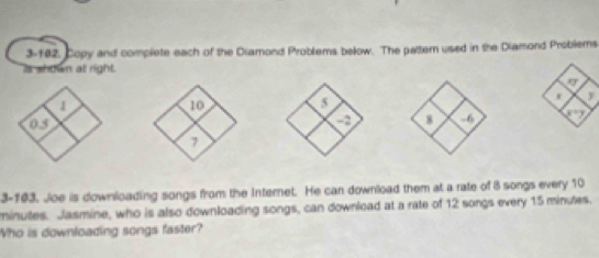 3-182, Copy and complete each of the Diamond Problems bełow. The pattern used in the Diamond Problems
is shown at right.
 
  
3-103. Joe is downloading songs from the Internet. He can download them at a rate of 8 songs every 10
minutes. Jlasmine, who is also downloading songs, can download at a rate of 12 songs every 15 minutes.
Who is downloading songs faster?