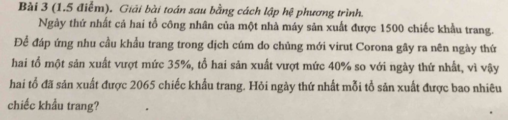 Giải bài toán sau bằng cách lập hệ phương trình. 
Ngày thứ nhất cả hai tổ công nhân của một nhà máy sản xuất được 1500 chiếc khẩu trang. 
Để đáp ứng nhu cầu khẩu trang trong dịch cúm do chủng mới virut Corona gây ra nên ngày thứ 
hai tổ một sản xuất vượt mức 35%, tổ hai sản xuất vượt mức 40% so với ngày thứ nhất, vì vậy 
hai tổ đã sản xuất được 2065 chiếc khẩu trang. Hỏi ngày thứ nhất mỗi tổ sản xuất được bao nhiêu 
chiếc khẩu trang?