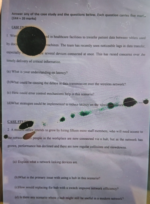 Answer any of the case study and the questions below. Each question carries five marts
(5* 4=20 marks) 
AS T U 
t Wire ed in healthcare facilities to transfer patient data between sablets used 
by doct machines. The team has recently seen noticeable lags in data transfer, 
especially are several devices connected at once. This has raised concerns over the 
timely delivery of critical information. 
(a) What is your understanding on latency? 
(b)What could be causing the delays in data transmission over the wireless network? 
(c) How could error control mechanisms help in this scenario? 
(d)What strategies could be implemented to reduce latoney on the virel 
CASE STUI 
t 
2. A modest office intends to grow by hiring fifteen more staff members, who will need access to 
the network n people in the workplace are now connected via a hub, but as the network has 
grown, performance has declined and there are now regular collisions and slowdowns 
(a) Explain what a network linking devices are 
(b)What is the primary issue with using a hub in this scenario? 
(c)How would replacing the hub with a switch improve network efficiency? 
(d) Is there any scenario where 3 hub might still be useful in a modern network?