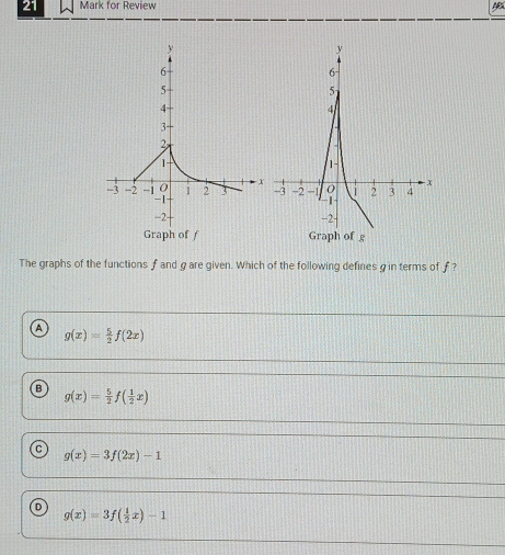 for Review
The graphs of the functions f and gare given. Which of the following defines g in terms of f?
A g(x)= 5/2 f(2x)
B g(x)= 5/2 f( 1/2 x)
g(x)=3f(2x)-1
D
g(x)=3f( 1/2 x)-1