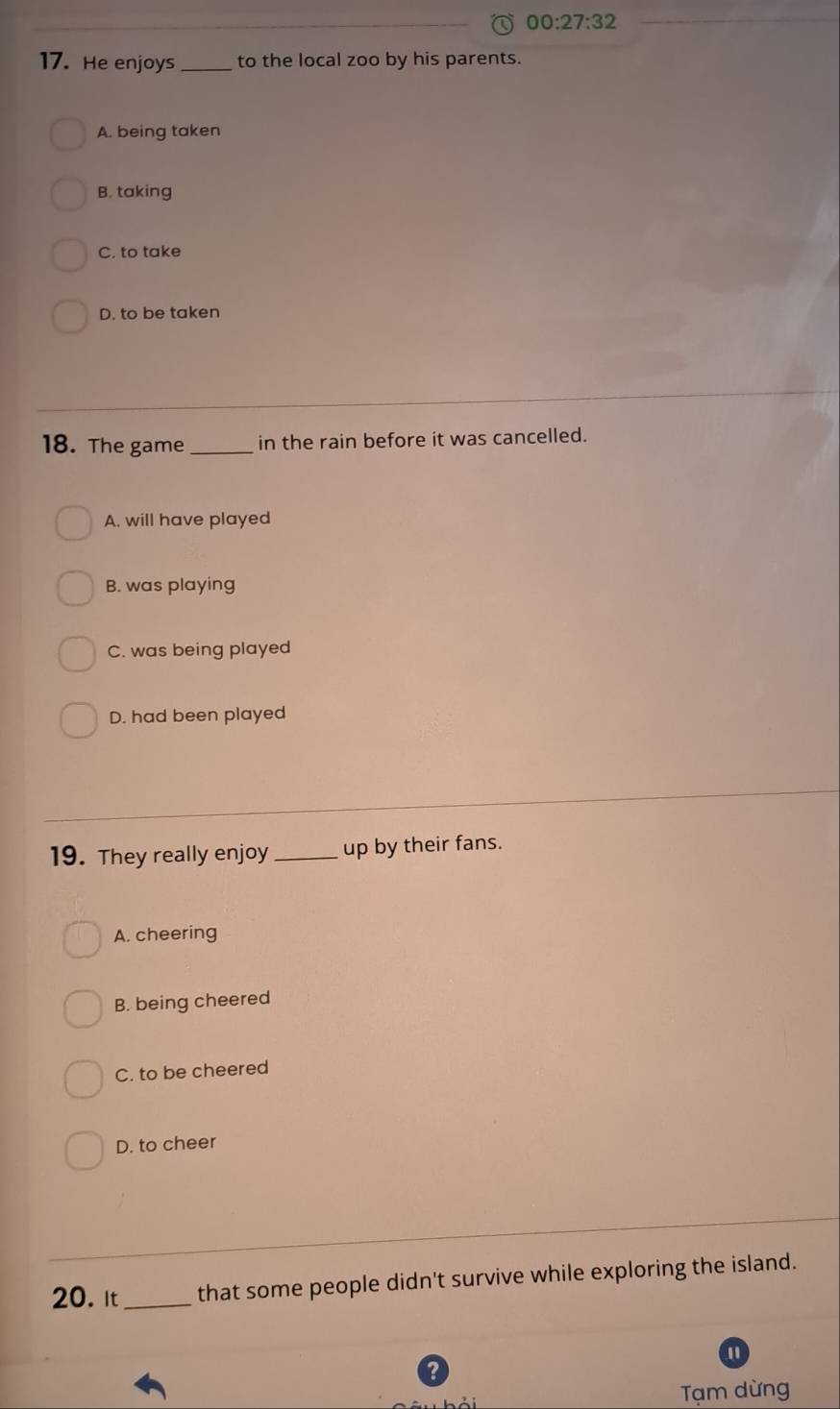 00:27:32 
17. He enjoys _to the local zoo by his parents.
A. being taken
B. taking
C. to take
D. to be taken
18. The game _in the rain before it was cancelled.
A. will have played
B. was playing
C. was being played
D. had been played
19. They really enjoy_ up by their fans.
A. cheering
B. being cheered
C. to be cheered
D. to cheer
20. It _that some people didn't survive while exploring the island.
"
?
Tạm dừng