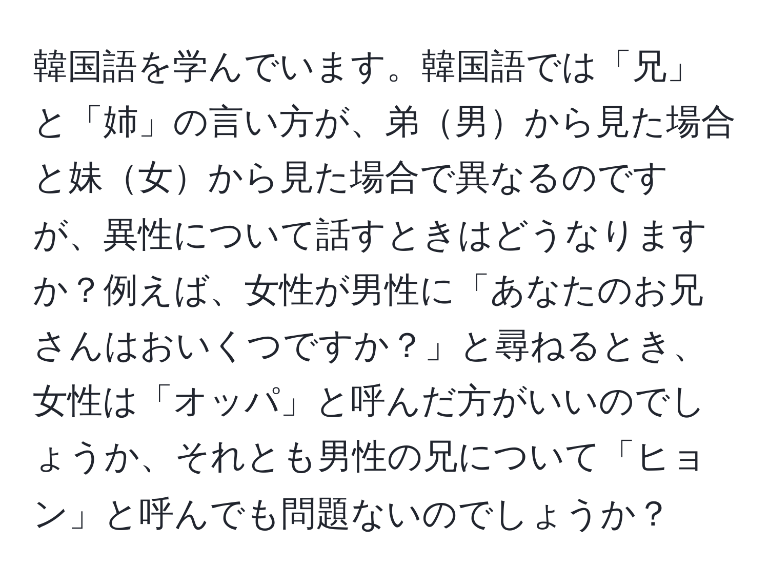 韓国語を学んでいます。韓国語では「兄」と「姉」の言い方が、弟男から見た場合と妹女から見た場合で異なるのですが、異性について話すときはどうなりますか？例えば、女性が男性に「あなたのお兄さんはおいくつですか？」と尋ねるとき、女性は「オッパ」と呼んだ方がいいのでしょうか、それとも男性の兄について「ヒョン」と呼んでも問題ないのでしょうか？