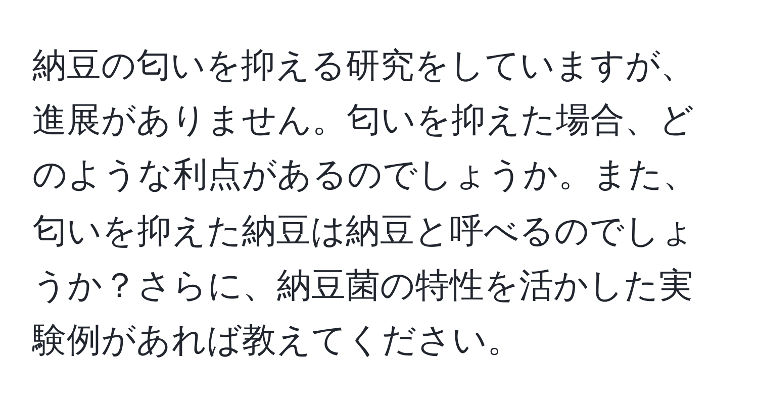 納豆の匂いを抑える研究をしていますが、進展がありません。匂いを抑えた場合、どのような利点があるのでしょうか。また、匂いを抑えた納豆は納豆と呼べるのでしょうか？さらに、納豆菌の特性を活かした実験例があれば教えてください。