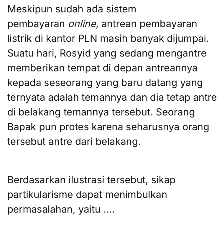 Meskipun sudah ada sistem 
pembayaran online, antrean pembayaran 
listrik di kantor PLN masih banyak dijumpai. 
Suatu hari, Rosyid yang sedang mengantre 
memberikan tempat di depan antreannya 
kepada seseorang yang baru datang yang 
ternyata adalah temannya dan dia tetap antre 
di belakang temannya tersebut. Seorang 
Bapak pun protes karena seharusnya orang 
tersebut antre dari belakang. 
Berdasarkan ilustrasi tersebut, sikap 
partikularisme dapat menimbulkan 
permasalahan, yaitu ....