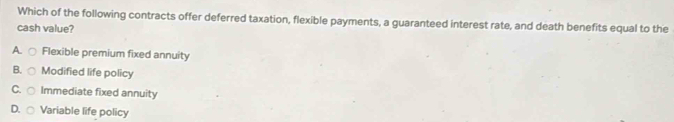 Which of the following contracts offer deferred taxation, flexible payments, a guaranteed interest rate, and death benefits equal to the
cash value?
A Flexible premium fixed annuity
B. Modified life policy
C. Immediate fixed annuity
D. Variable life policy