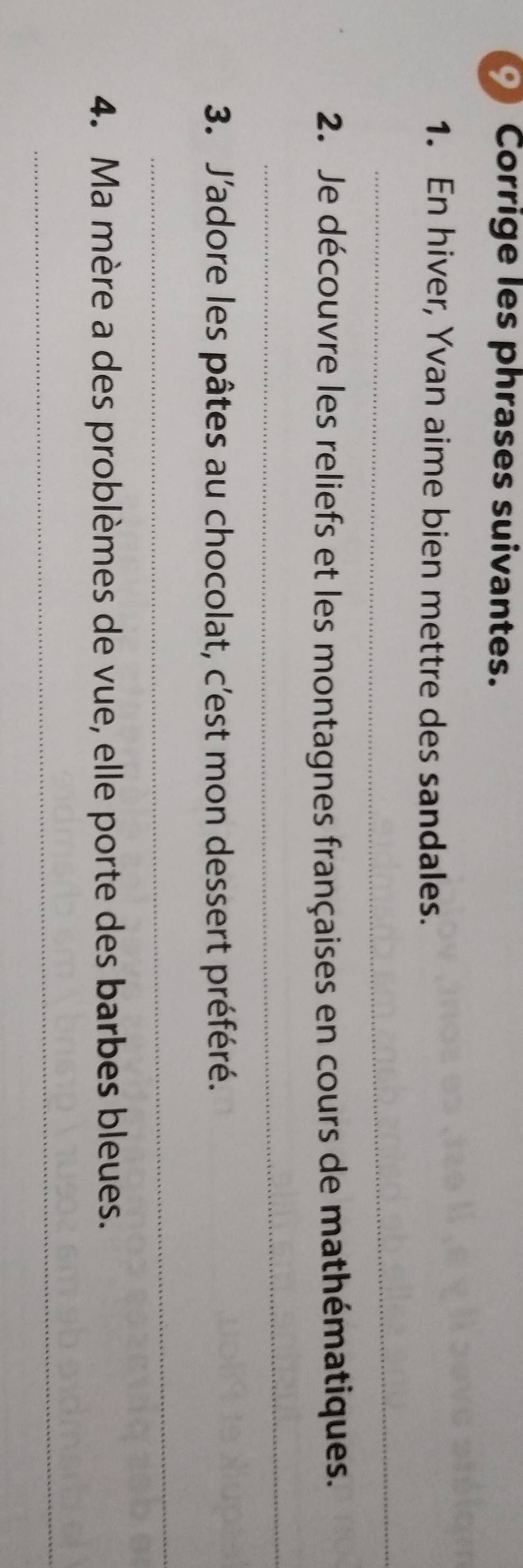 Corrige les phrases suivantes. 
1. En hiver, Yvan aime bien mettre des sandales. 
_ 
2. Je découvre les reliefs et les montagnes françaises en cours de mathématiques. 
_ 
3. J'adore les pâtes au chocolat, c'est mon dessert préféré. 
_ 
4. Ma mère a des problèmes de vue, elle porte des barbes bleues. 
_