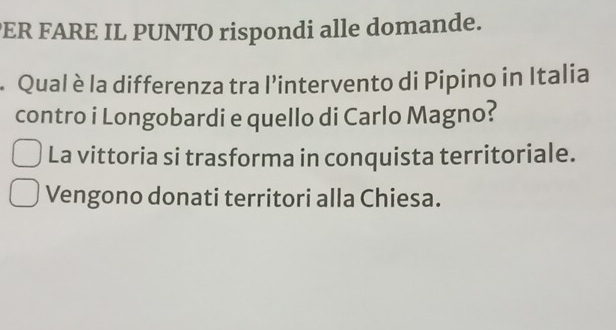 ER FARE IL PUNTO rispondi alle domande.
. Qual èla differenza tra l’intervento di Pipino in Italia
contro i Longobardi e quello di Carlo Magno?
La vittoria si trasforma in conquista territoriale.
Vengono donati territori alla Chiesa.