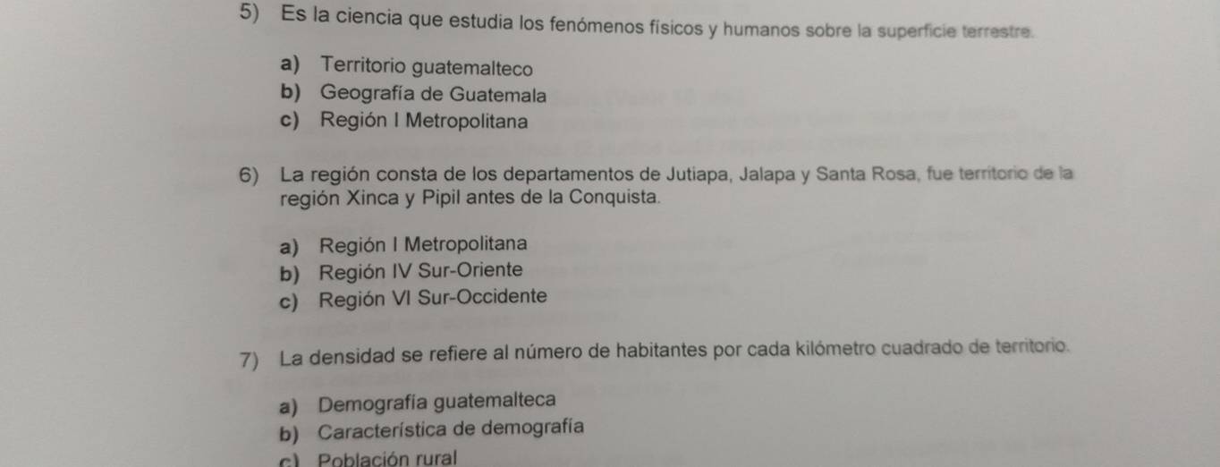 Es la ciencia que estudia los fenómenos físicos y humanos sobre la superficie terrestre.
a) Territorio guatemalteco
b) Geografía de Guatemala
c) Región I Metropolitana
6) La región consta de los departamentos de Jutiapa, Jalapa y Santa Rosa, fue territorio de la
región Xinca y Pipil antes de la Conquista.
a) Región I Metropolitana
b) Región IV Sur-Oriente
c) Región VI Sur-Occidente
7) La densidad se refiere al número de habitantes por cada kilómetro cuadrado de territorio.
a) Demografía guatemalteca
b) Característica de demografía
c) Población rural