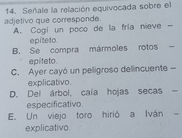 Señale la relación equivocada sobre el
adjetivo que corresponde.
A. Cogí un poco de la fría nieve -
epíteto.
B. Se compra mármoles rotos _ 
epíte to.
C. Ayer cayó un peligroso delincuente -
explicativo.
D. Del árbol, caía hojas secas
_
especificativo.
E. Un viejo toro hirió a Iván _
explicativo.