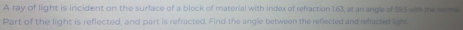 A ray of light is incident on the surface of a block of material with index of refraction 1.63, at an angle of 59.5 with the normal. 
Part of the light is reflected, and part is refracted. Find the angle between the reflected and refracted light.
