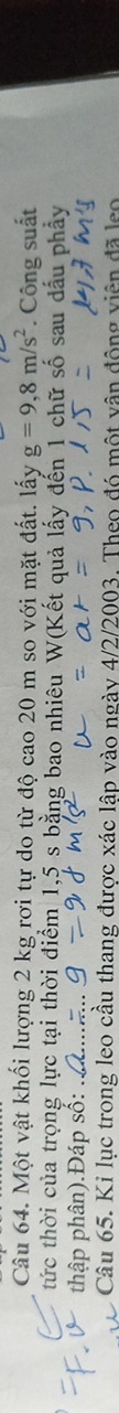 Một vật khối lượng 2 kg rơi tự do từ độ cao 20 m so với mặt đất. lấy g=9,8m/s^2. Công suất 
tức thời của trọng lực tại thời điểm 1,5 s bằng bao nhiêu Wa et quả lấy đến 1 chữ số sau dấu phẩy 
thập phân).Đáp số: 
Câu 65. Ki lục trong leo cầu thang được xác lập vào ngày 4/2/2003. Theo đó một vận động viên đã leo