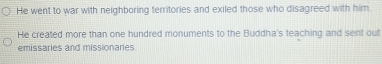 He went to war with neighboring territories and exiled those who disagreed with him
He created more than one hundred monuments to the Buddha's teaching and sent out
emissaries and missionaries