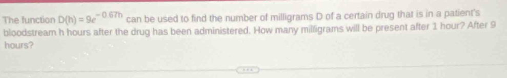 The function D(h)=9e^(-0.67h) can be used to find the number of milligrams D of a certain drug that is in a patient's 
bloodstream h hours after the drug has been administered. How many milligrams will be present after 1 hour? After 9
hours?