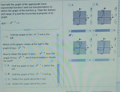 Start with the graph of the appropriate basic A. B.
exponental function f and use transformations to
sketch the graph of the function g. State the domain
and range of g and the horizontal asymptote of its
graph.
g(x)=-4^(x-1)+1
4
D. Shilt the graph of f(x)=4^n1 unit to the C. D.
iefL
Which of the graphs shown at the right is the
graph of h(x)=4^(x-1) ? f
Now to obtain the graph o p(x)=-4^(x-1) from the
be used? graph of h(x)=4^(x-1) , which transformations should
A. Shift the graph of lett h(x)=4^(x-1) 1 unt to the
B. Shil the graph of h(x)=4^(x-1) I unil up
C. Refect the graph about the x axis
D. Reflect the graph about the y-axis