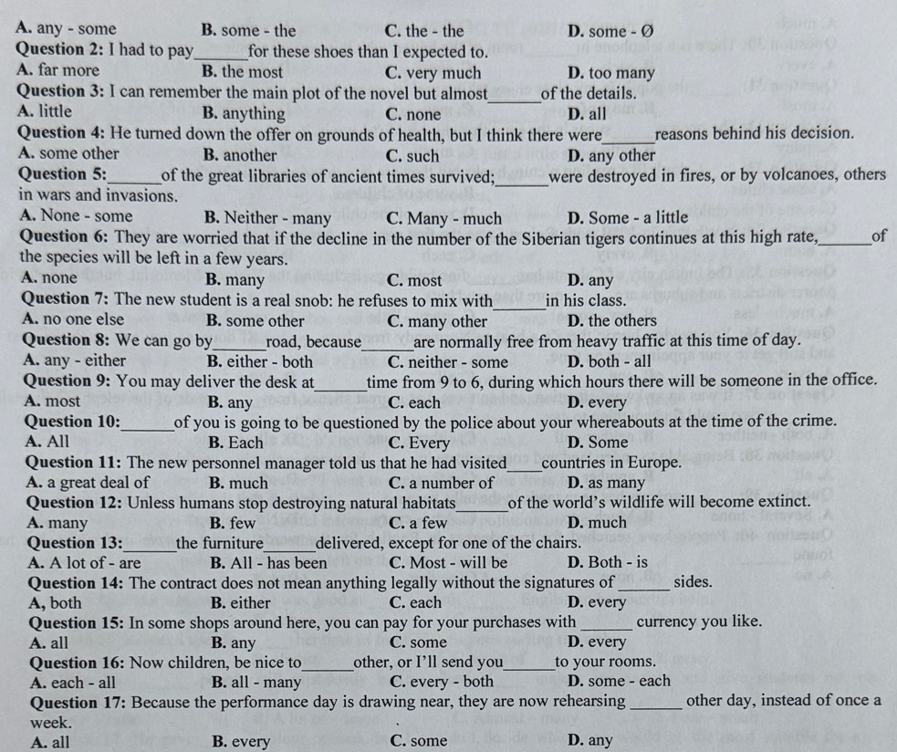 A. any - some B. some - the C. the - the D. some - Ø
Question 2: I had to pay_ for these shoes than I expected to.
A. far more B. the most C. very much D. too many
Question 3: I can remember the main plot of the novel but almost_ of the details.
A. little B. anything C. none D. all
_
Question 4: He turned down the offer on grounds of health, but I think there were reasons behind his decision.
A. some other B. another C. such D. any other
_
Question 5:_ of the great libraries of ancient times survived; were destroyed in fires, or by volcanoes, others
in wars and invasions.
A. None - some B. Neither - many C. Many - much D. Some - a little
Question 6: They are worried that if the decline in the number of the Siberian tigers continues at this high rate,_ of
the species will be left in a few years.
A. none B. many C. most D. any
_
Question 7: The new student is a real snob: he refuses to mix with in his class.
A. no one else B. some other C. many other D. the others
Question 8: We can go by_ road, because_ are normally free from heavy traffic at this time of day.
A. any - either B. either - both C. neither - some D. both - all
Question 9: You may deliver the desk at_ time from 9 to 6, during which hours there will be someone in the office.
A. most B. any C. each D. every
Question 10:_ of you is going to be questioned by the police about your whereabouts at the time of the crime.
A. All B. Each C. Every D. Some
Question 11: The new personnel manager told us that he had visited_ countries in Europe.
A. a great deal of B. much C. a number of D. as many
Question 12: Unless humans stop destroying natural habitats_ of the world’s wildlife will become extinct.
A. many B. few C. a few D. much
Question 13:_ the furniture_ delivered, except for one of the chairs.
A. A lot of - are B. All - has been C. Most - will be D. Both - is
Question 14: The contract does not mean anything legally without the signatures of_ sides.
A, both B. either C. each D. every
Question 15: In some shops around here, you can pay for your purchases with_ currency you like.
A. all B. any C. some D. every
Question 16: Now children, be nice to_ other, or I’ll send you_ to your rooms.
A. each - all B. all - many C. every - both D. some - each
Question 17: Because the performance day is drawing near, they are now rehearsing _other day, instead of once a
week.
A. all B. every C. some D. any