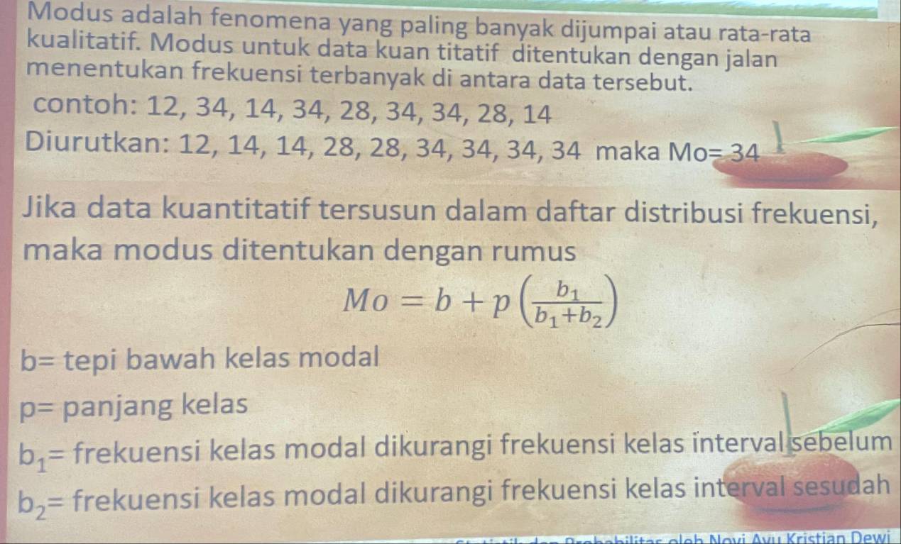 Modus adalah fenomena yang paling banyak dijumpai atau rata-rata
kualitatif. Modus untuk data kuan titatif ditentukan dengan jalan
menentukan frekuensi terbanyak di antara data tersebut.
contoh: 12, 34, 14, 34, 28, 34, 34, 28, 14
Diurutkan: 12, 14, 14, 28, 28, 34, 34, 34, 34 maka Mo=34
Jika data kuantitatif tersusun dalam daftar distribusi frekuensi,
maka modus ditentukan dengan rumus
Mo=b+p(frac b_1b_1+b_2)
b= tepi bawah kelas modal
p= panjang kelas
b_1= frekuensi kelas modal dikurangi frekuensi kelas interval sebelum
b_2= frekuensi kelas modal dikurangi frekuensi kelas interval sesudah
Novi Avu Kristian Dewi