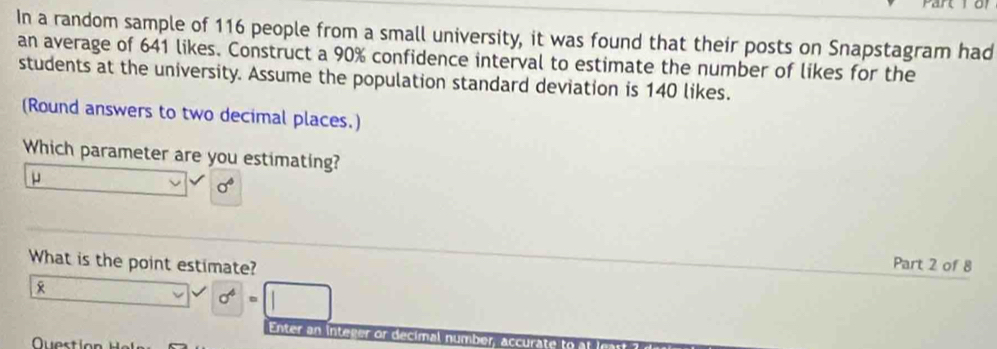 In a random sample of 116 people from a small university, it was found that their posts on Snapstagram had
an average of 641 likes. Construct a 90% confidence interval to estimate the number of likes for the
students at the university. Assume the population standard deviation is 140 likes.
(Round answers to two decimal places.)
Which parameter are you estimating?
μ
sigma°
What is the point estimate?
Part 2 of 8
x
sigma^4=□
Enter an integer or decimal number, accurate to
Questío