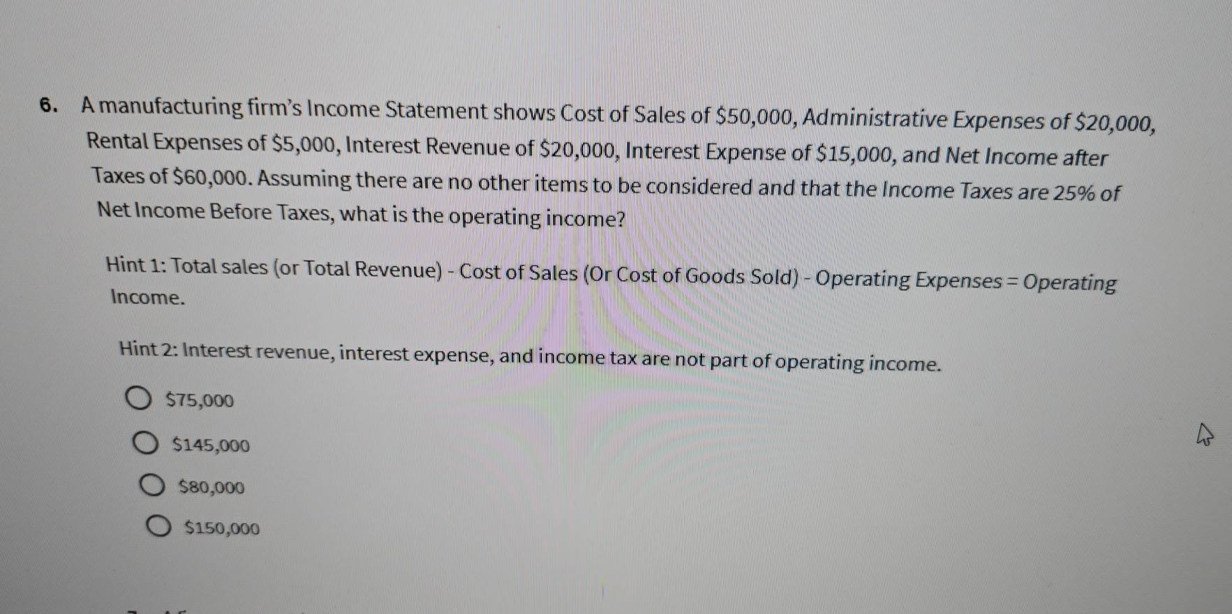 A manufacturing firm’s Income Statement shows Cost of Sales of $50,000, Administrative Expenses of $20,000,
Rental Expenses of $5,000, Interest Revenue of $20,000, Interest Expense of $15,000, and Net Income after
Taxes of $60,000. Assuming there are no other items to be considered and that the Income Taxes are 25% of
Net Income Before Taxes, what is the operating income?
Hint 1: Total sales (or Total Revenue) - Cost of Sales (Or Cost of Goods Sold) - Operating Expenses = Operating
Income.
Hint 2: Interest revenue, interest expense, and income tax are not part of operating income.
$75,000
$145,000
$80,000
$150,000