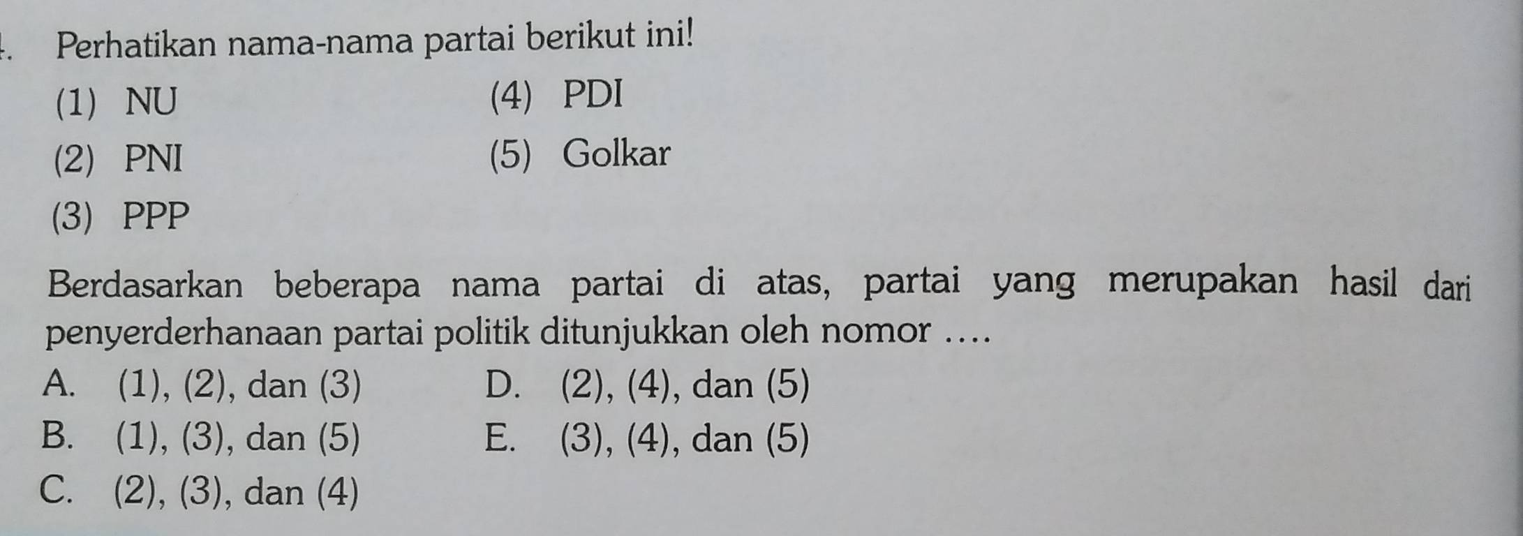 Perhatikan nama-nama partai berikut ini!
(1) NU (4) PDI
(2) PNI (5) Golkar
(3) PPP
Berdasarkan beberapa nama partai di atas, partai yang merupakan hasil dari
penyerderhanaan partai politik ditunjukkan oleh nomor ....
A. (1), (2), dan (3) D. (2), (4), dan (5)
B. (1), (3), dan (5) E. (3), (4), dan (5)
C. (2), (3) , dan (4)