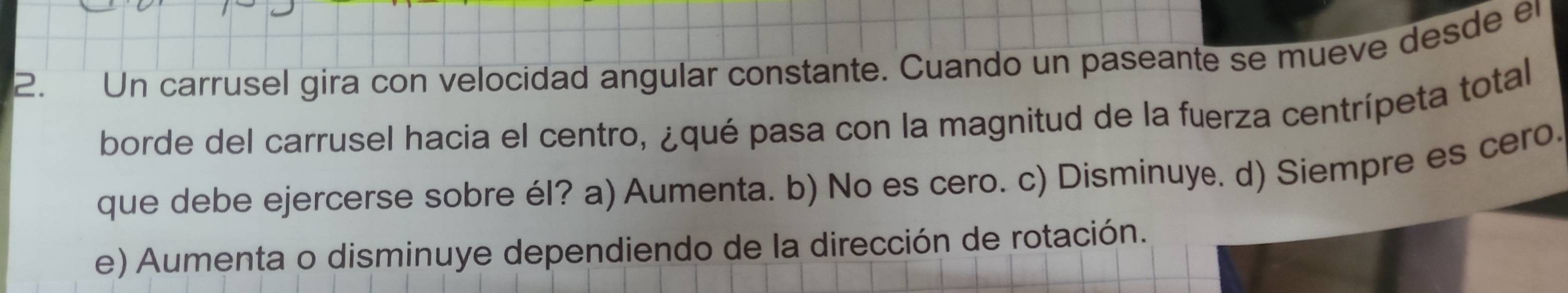 Un carrusel gira con velocidad angular constante. Cuando un paseante se mueve desde er
borde del carrusel hacia el centro, ¿qué pasa con la magnitud de la fuerza centrípeta total
que debe ejercerse sobre él? a) Aumenta. b) No es cero. c) Disminuy. d) Siempre es cero.
e) Aumenta o disminuye dependiendo de la dirección de rotación.