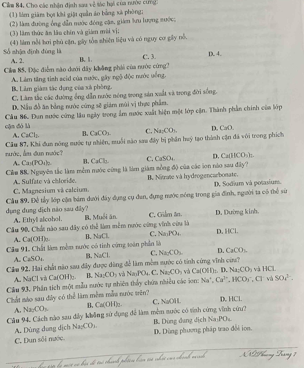 Cho các nhận định sau về tác hại của nước cưng!
(1) làm giâm bọt khi giặt quần áo bằng xà phòng;
(2) làm đường ống dẫn nước đóng cặn, giảm lưu lượng nước;
(3) làm thức ăn lâu chín và giảm mùi vị;
(4) làm nổi hơi phù cặn, gây tổn nhiên liệu và có nguy cơ gây nổ.
Số nhận định đúng là
A. 2. B. 1. C. 3. D. 4.
Câu 85. Đặc diểm nào dưới dây không phải của nước cứng?
A. Làm tăng tính acid của nước, gây ngộ độc nước uống.
B. Làm giảm tác dụng của xà phòng.
C. Làm tắc các đường ống dẫn nước nóng trong sản xuất và trong đời sống.
D. Nấu đồ ăn bằng nước cứng sẽ giảm mùi vị thực phẩm.
Câu 86. Đun nước cứng lâu ngày trong ẩm nước xuất hiện một lớp cặn. Thành phần chính của lớp
cặn đó là
A. CaCl_2.
B. CaCO_3.
C. Na_2CO_3. D. CaO.
Câu 87. Khi đun nóng nước tự nhiên, muối nào sau đây bị phân huỷ tạo thành cặn đá vôi trong phích
nước, ấm dun nước?
A. Ca_3(PO_4)_2. B. CaCl₂. C. CaSO_4. D. Ca(HCO_3)_2.
Câu 88. Nguyên tắc làm mềm nước cứng là làm giảm nồng độ của các ion nào sau đây?
A. Sulfate và chloride. B. Nitrate và hydrogencarbonate.
C. Magnesium và calcium. D. Sodium và potasium.
Câu 89. Để tầy lớp cặn bám dưới đáy dụng cụ dun, đựng nước nóng trong gia đình, người ta có thể sử
dụng dung dịch nào sau đây?
A. Ethyl alcohol. B. Muối ăn. C. Giấm ăn. D. Dường kính.
Câu 90. Chất nào sau dây có thể làm mềm nước cứng vĩnh cửu là
C. Na_3PO_4.
A. Ca(OH)_2. B. NaC D. HCl.
Câu 91. Chất làm mềm nước có tính cứng toàn phần là
A. CaSO_4. B. NaCl. C. Na_2CO_3.
D. CaCO_3.
Câu 92. Hai chất nào sau đây được dùng để làm mềm nước có tính cứng vĩnh cửu?
A. NaCl và Ca(OH)_2. B. Na_2CO_3 và Na_3PO_4.C.Na_2CO_3 và Ca(OH)_2. D. Na_2CO_3 và HCl.
Câu 93. Phân tích một mẫu nước tự nhiên thấy chứa nhiều các ion: Na^+,Ca^(2+),HCO_3^(- , Cl và SO_4^(2-).
Chất nào sau dây có thể làm mềm mẫu nước trên?
A. Na_2)CO_3. B. Ca(OH)_2. C. NaOH. D. HCl.
Câu 94. Cách nào sau dây không sử dụng để làm mềm nước có tính cứng vĩnh cứu?
A. Dùng dung dịch Na_2CO_3. B. Dùng dung dịch Na_3PO_4
C. Dun sôi nước. D. Dùng phương pháp trao đổi ion.