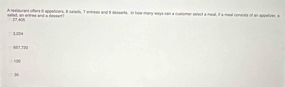A restaurant offers 6 appetizers, 8 salads, 7 entrees and 9 desserts. In how many ways can a customer select a meal, if a meal consists of an appetizer, a
salad, an entree and a dessert?
27,405
3,024
657,720
120
30
